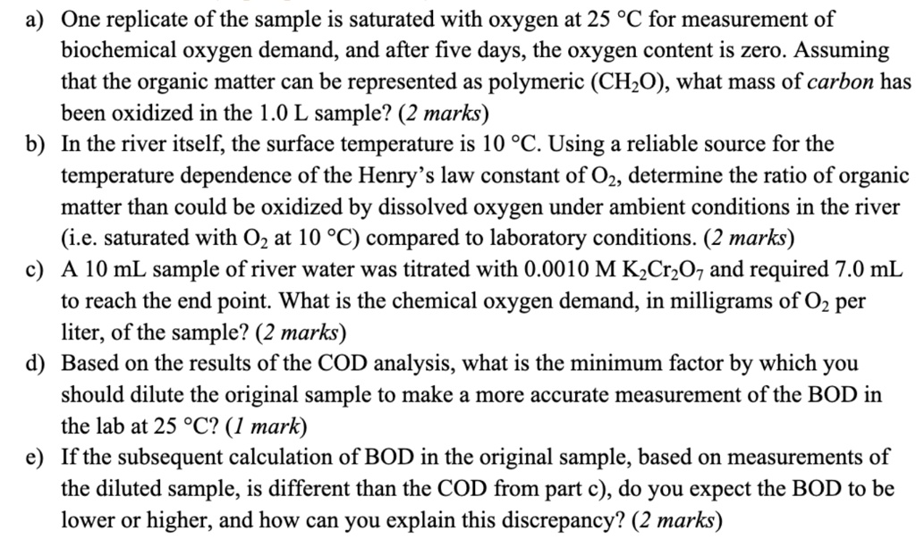 a) One replicate of the sample is saturated with oxygen at 25 °C for measurement of
biochemical oxygen demand, and after five days, the oxygen content is zero. Assuming
that the organic matter can be represented as polymeric (CH?O), what mass of carbon has
been oxidized in the 1.0 L sample? (2 marks)
b) In the river itself, the surface temperature is 10 °C. Using a reliable source for the
temperature dependence of the Henry’s law constant of O?, determine the ratio of organic
matter than could be oxidized by dissolved oxygen under ambient conditions in the river
(i.e. saturated with O? at 10 °C) compared to laboratory conditions. (2 marks)
c) A 10 mL sample of river water was titrated with 0.0010 M K?Cr?O? and required 7.0 mL
to reach the end point. What is the chemical oxygen demand, in milligrams of O? per
liter, of the sample? (2 marks)
d) Based on the results of the COD analysis, what is the minimum factor by which you
should dilute the original sample to make a more accurate measurement of the BOD in
the lab at 25 °C? (1 mark)
e) If the subsequent calculation of BOD in the original sample, based on measurements of
the diluted sample, is different than the COD from part c), do you expect the BOD to be
lower or higher, and how can you explain this discrepancy? (2 marks)
