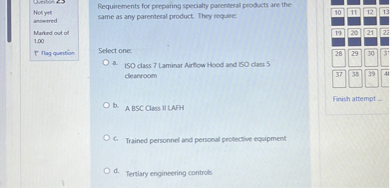 Requirements for preparing specialty parenteral products are the same as any parenteral product. They require:

Select one:
a. ISO class 7 Laminar Airflow Hood and ISO class 5 cleanroom
b. A BSC Class II LAFH
c. Trained personnel and personal protective equipment
d. Tertiary engineering controls