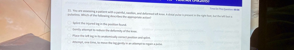 21. You are assessing a patient with a painful, swollen, and deformed left knee. A distal pulse is present in the right foot, but the left foot is pulseless. Which of the following describes the appropriate action?

Splint the injured leg in the position found.
Gently attempt to reduce the deformity of the knee.
Place the left leg in its anatomically correct position and splint.
Attempt, one time, to move the leg gently in an attempt to regain a pulse.