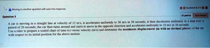 A car is moving in a straight line at velocity of 12 m/s, it accelerates uniformly to 36 m/s in 30 seconds; it then decelerates uniformly to a stop over a period of 20 seconds, the car then turns around and starts to move in the opposite direction and accelerates uniformly to 18 m/s in 10 seconds. Use a ruler to prepare a scaled chart of time (s) versus velocity (m/s) and determine the maximum displacement (m with no decimal places) of the car with respect to its initial position for the above motion.
