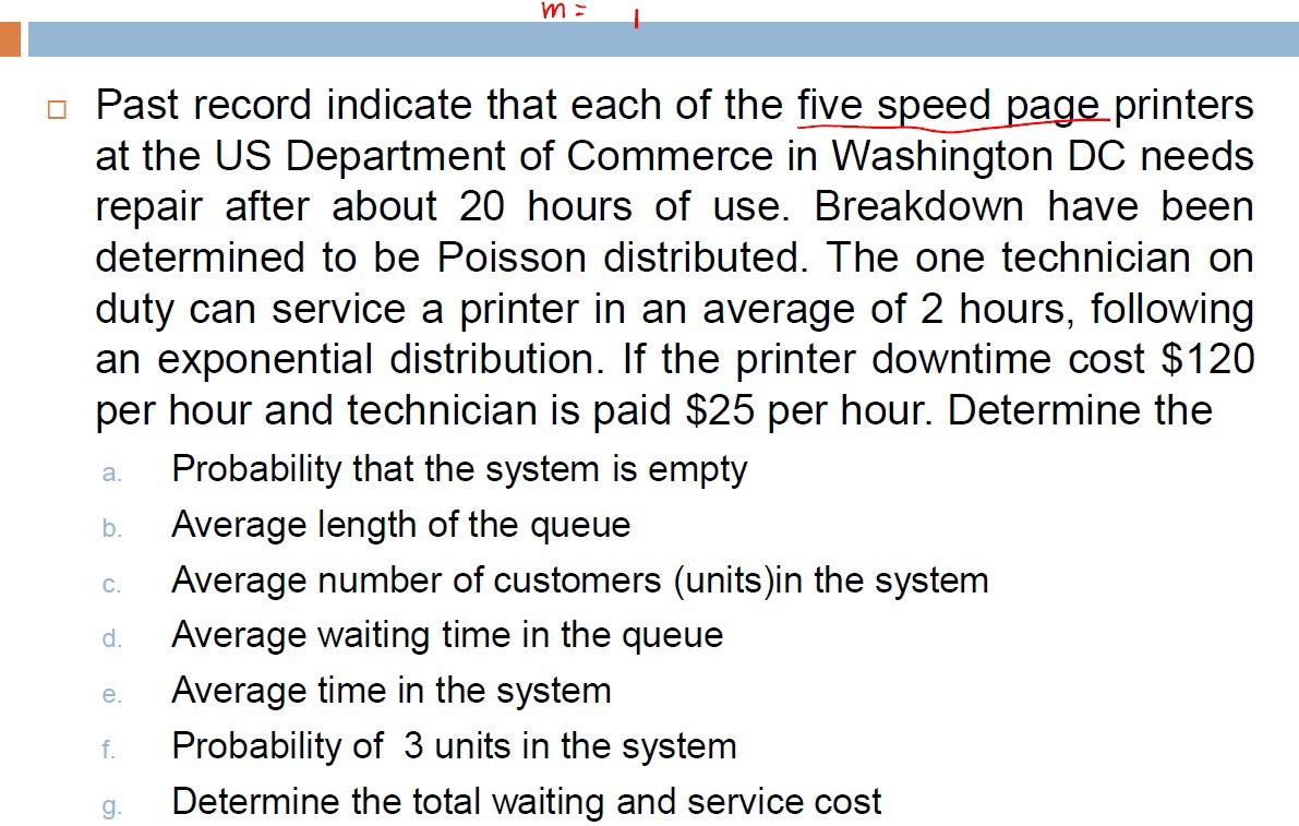 Past record indicate that each of the five speed page printers at the US Department of Commerce in Washington DC needs repair after about 20 hours of use. Breakdown have been determined to be Poisson distributed. The one technician on duty can service a printer in an average of 2 hours, following an exponential distribution. If the printer downtime cost $ 120 per hour and technician is paid $ 25 per hour. Determine the
a. Probability that the system is empty
b. Average length of the queue
c. Average number of customers (units)in the system
d. Average waiting time in the queue
e. Average time in the system
f. Probability of 3 units in the system
g. Determine the total waiting and service cost