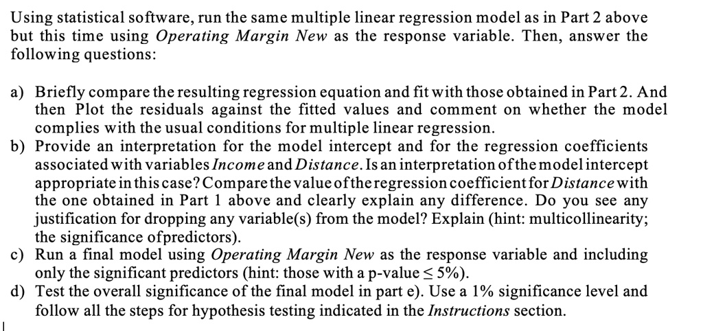 Using statistical software, run the same multiple linear regression model as in Part 2 above but this time using Operating Margin New as the response variable. Then, answer the following questions:

a) Briefly compare the resulting regression equation and fit with those obtained in Part 2. And then Plot the residuals against the fitted values and comment on whether the model complies with the usual conditions for multiple linear regression.
b) Provide an interpretation for the model intercept and for the regression coefficients associated with variables Income and Distance. Is an interpretation of the model intercept appropriate in this case? Compare the value of the regression coefficient for Distance with the one obtained in Part 1 above and clearly explain any difference. Do you see any justification for dropping any variable(s) from the model? Explain (hint: multicollinearity; the significance ofpredictors).
c) Run a final model using Operating Margin New as the response variable and including only the significant predictors (hint: those with a p-value ? 5%).
d) Test the overall significance of the final model in part e). Use a 1% significance level and follow all the steps for hypothesis testing indicated in the Instructions section.