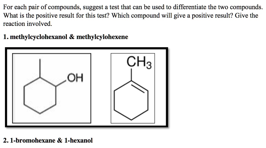 For each pair of compounds, suggest a test that can be used to differentiate the two compounds. What is the positive result for this test? Which compound will give a positive result? Give the reaction involved.

1. methylcyclohexanol     methylcyclohexene

2. 1-bromohexane     1-hexanol