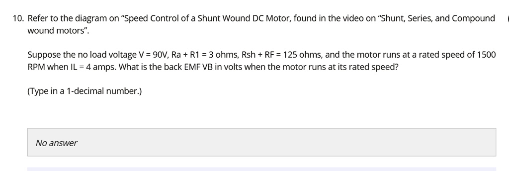 10. Refer to the diagram on "Speed Control of a Shunt Wound DC Motor, found in the video on "Shunt, Series, and Compound wound motors".

Suppose the no load voltage V = 90V, Ra + R1 = 3 ohms, Rsh + RF = 125 ohms, and the motor runs at a rated speed of 1500 RPM when IL = 4 amps. What is the back EMF VB in volts when the motor runs at its rated speed?

(Type in a 1-decimal number.)