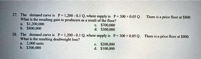 27. The demand curve is P = 1,200 - 0.1 Q, where supply is P = 300 + 0.05 Q. There is a price floor at 800.
What is the resulting gain to producers as a result of the floor?
a.1,200,000
b. 800,000
c.700,000
d. 300,000
28. The demand curve is P = 1,200 - 0.1 Q, where supply is P = 300 + 0.05 Q. There is a price floor at800.
What is the resulting deadweight loss?
a. 2,000 units
b. 300,000
c.200,000
d. 100,000