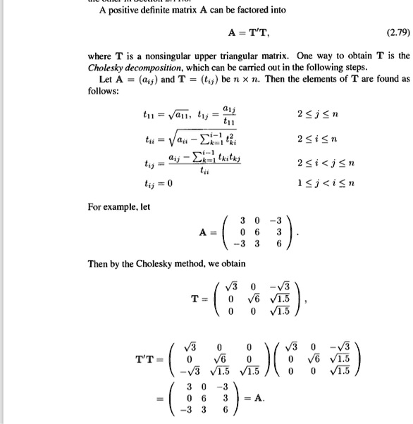 A positive definite matrix A can be factored into
A = T'T, (2.79)
where T is a nonsingular upper triangular matrix. One way to obtain T is the Cholesky decomposition, which can be carried out in the following steps.
Let A = (aij) and T = (tij) be n x n. Then the elements of T are found as follows:
t11 = ?a11, t1j = a1j / t11  2 ? j ? n
tii = ? (aii - ?k=1^i-1 tki²)  2 ? i ? n
tij = (aij - ?k=1^i-1 tkitkj) / tii  2 ? i < j ? n
tij = 0  1 ? j < i ? n
For example, let
A = 
( 3 0 -3 )
( 0 6 3 )
( -3 3 6 )
Then by the Cholesky method, we obtain
T = 
( ?3 0 -?3 )
( 0 ?6 ?1.5 )
( 0 0 ?1.5 ),
T'T = 
( ?3 0 0 ) ( ?3 0 -?3 )
( 0 ?6 0 ) ( 0 ?6 ?1.5 )
( -?3 ?1.5 ?1.5 ) ( 0 0 ?1.5 )
= 
( 3 0 -3 )
( 0 6 3 ) = A.
( -3 3 6 )