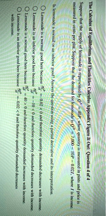 The Calculus of Equilibrium and Elasticities Calculus Appendix Figure It Out: Question 4 of 4
Suppose that the supply of lemonade is represented by QS = 40P, where quantity is measured in pints and price is
measured in cents per pint. Suppose that the demand for lemonade is QD = 7,000 - 10P - 0.02I, where I is income.
Is lemonade a normal or an inferior good? Answer the question using a partial derivative and its interpretation.
(∂ QD)/(∂ I) = -0.02 < 0 and therefore quantity demanded decreases with income.
(∂ QD)/(∂ P) = -10 < 0 and therefore quantity demanded decreases with income.
(∂ QS)/(∂ P) = 40 > 0 and therefore quantity demanded increases with income.
(∂ QD)/(∂ I) = -0.02 < 0 and therefore quantity demanded decreases
with income.