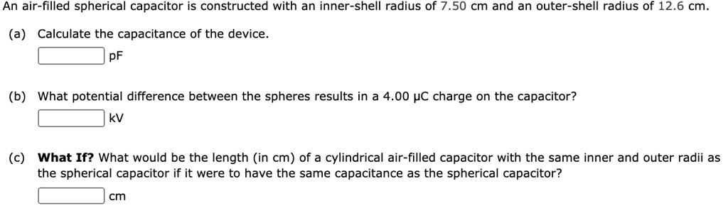 An air-filled spherical capacitor is constructed with an inner-shell radius of 7.50 cm and an outer-shell radius of 12.6 cm.
(a) Calculate the capacitance of the device.
pF
(b) What potential difference between the spheres results in a 4.00 ?C charge on the capacitor?
kV
(c) What If? What would be the length (in cm) of a cylindrical air-filled capacitor with the same inner and outer radii as the spherical capacitor if it were to have the same capacitance as the spherical capacitor?
cm