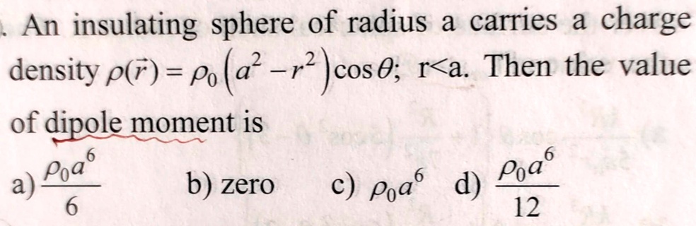 An insulating sphere of radius a carries a charge density ρ(r⃗) = ρ0 (a^2 - r^2) cosθ; r < a. Then the value of dipole moment is
a) (ρ0 a^6)/(6) b) zero c) ρ0 a^6 d) (ρ0 a^6)/(12)