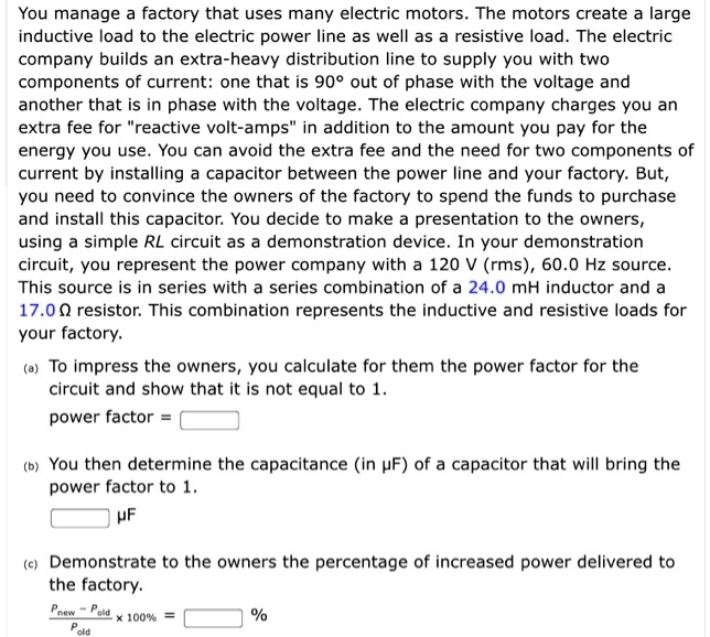 You manage a factory that uses many electric motors. The motors create a large inductive load to the electric power line as well as a resistive load. The electric company builds an extra-heavy distribution line to supply you with two components of current: one that is 90° out of phase with the voltage and another that is in phase with the voltage. The electric company charges you an extra fee for "reactive volt-amps" in addition to the amount you pay for the energy you use. You can avoid the extra fee and the need for two components of current by installing a capacitor between the power line and your factory. But, you need to convince the owners of the factory to spend the funds to purchase and install this capacitor. You decide to make a presentation to the owners, using a simple RL circuit as a demonstration device. In your demonstration circuit, you represent the power company with a 120 V (rms), 60.0 Hz source. This source is in series with a series combination of a 24.0 mH inductor and a 17.0 ? resistor. This combination represents the inductive and resistive loads for your factory.

(a) To impress the owners, you calculate for them the power factor for the circuit and show that it is not equal to 1.
power factor = [ ]

(b) You then determine the capacitance (in ?F) of a capacitor that will bring the power factor to 1.
[ ] ?F

(c) Demonstrate to the owners the percentage of increased power delivered to the factory.
(Pnew - Pold) / Pold x 100% = [ ] %