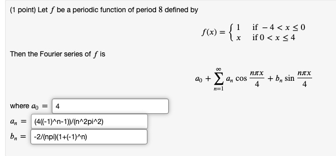 Let f be a periodic function of period 8 defined by
f(x) = 
  1 if - 4 < x ? 0
  x if 0 < x ? 4

Then the Fourier series of f is
a0 + ?n=1^? an cos(n?x/4) + bn sin(n?x/4)
where a0 = 4
an = (4((-1)^n-1))/(n^2pi^2)
bn = -2/(npi)(1+(-1)^n)
