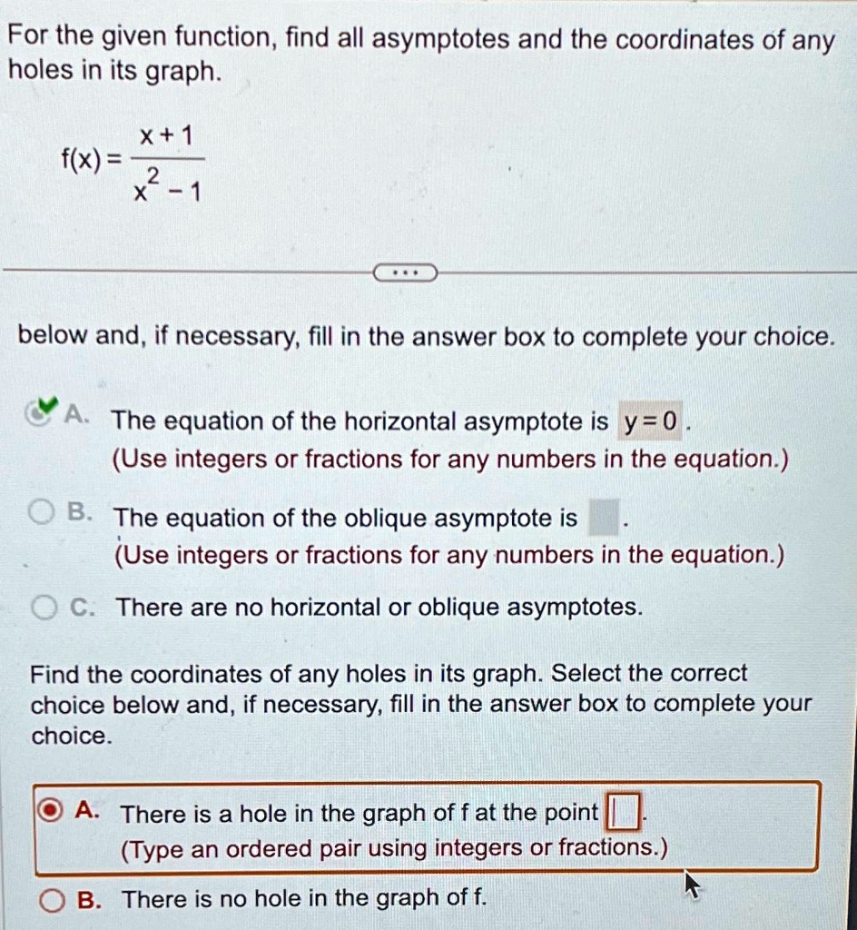 For the given function, find all asymptotes and the coordinates of any
holes in its graph.
f(x) = (x+1)/(x^2 - 1)
below and, if necessary, fill in the answer box to complete your choice.
A. The equation of the horizontal asymptote is y = 0.
(Use integers or fractions for any numbers in the equation.)
B. The equation of the oblique asymptote is
(Use integers or fractions for any numbers in the equation.)
C. There are no horizontal or oblique asymptotes.
Find the coordinates of any holes in its graph. Select the correct
choice below and, if necessary, fill in the answer box to complete your
choice.
A. There is a hole in the graph of f at the point
(Type an ordered pair using integers or fractions.)
B. There is no hole in the graph of f.