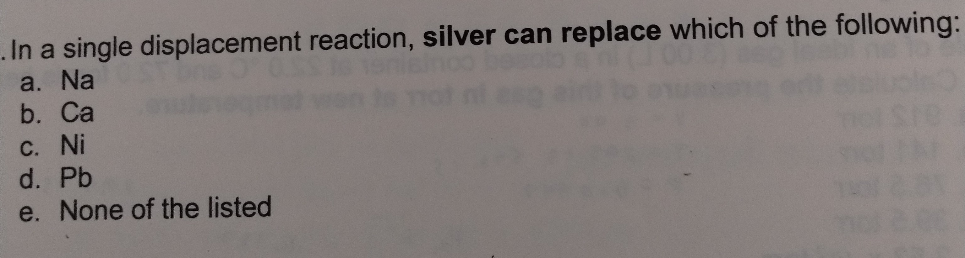 In a single displacement reaction, silver can replace which of the following:
a. Na
b. Ca
c. Ni
d. Pb
e. None of the listed