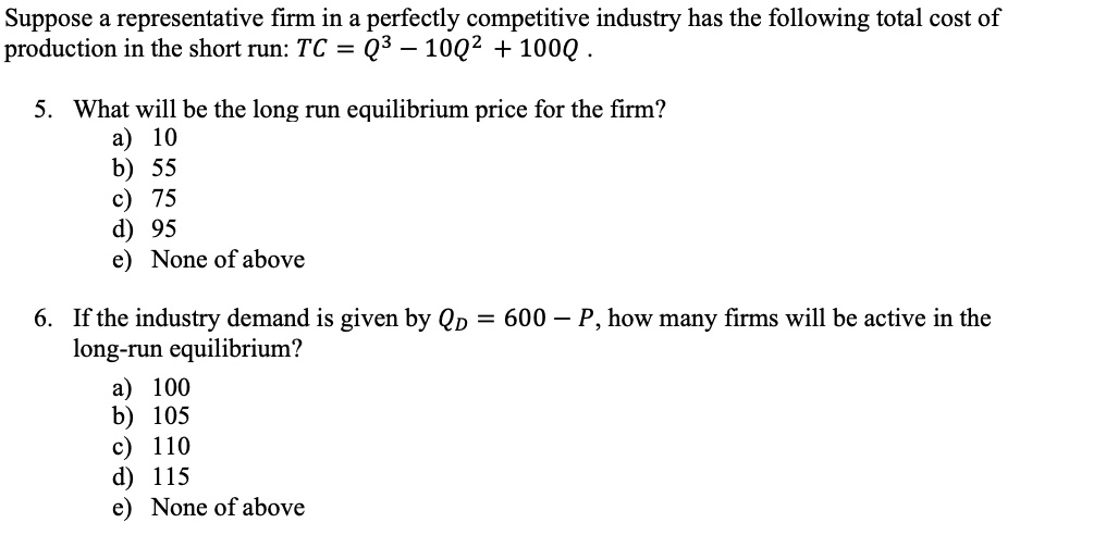 Suppose a representative firm in a perfectly competitive industry has the following total cost of
production in the short run: TC = Q^3 - 10Q^2 + 100Q .

5. What will be the long run equilibrium price for the firm?
a) 10
b) 55
c) 75
d) 95
e) None of above

6. If the industry demand is given by QD = 600 - P, how many firms will be active in the
long-run equilibrium?
a) 100
b) 105
c) 110
d) 115
e) None of above