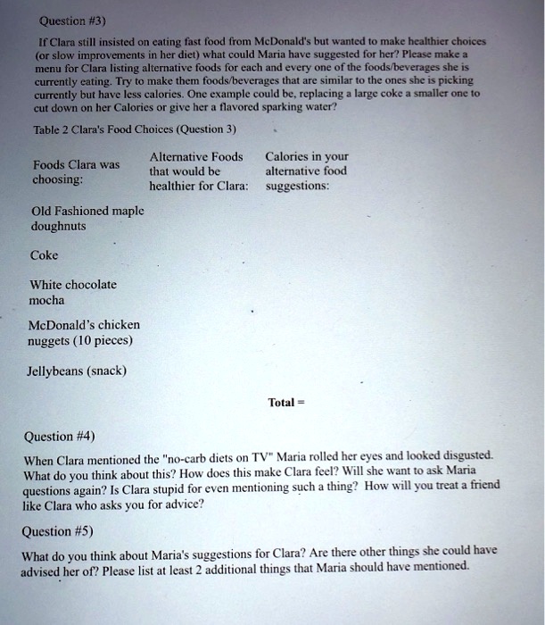 Question #3)
If Clara still insisted on eating fast food from McDonald's but wanted to make healthier choices (or slow improvements in her diet) what could Maria have suggested for her? Please make a menu for Clara listing alternative foods for each and every one of the foods/beverages she is currently eating. Try to make them foods/beverages that are similar to the ones she is picking currently but have less calories. One example could be, replacing a large coke a smaller one to cut down on her Calories or give her a flavored sparking water?

Table 2 Clara's Food Choices (Question 3)

Foods Clara was choosing:
Alternative Foods that would be healthier for Clara:
Calories in your alternative food suggestions:

Old Fashioned maple doughnuts
Coke
White chocolate mocha
McDonald's chicken nuggets (10 pieces)
Jellybeans (snack)
Total =

Question #4)
When Clara mentioned the "no-carb diets on TV" Maria rolled her eyes and looked disgusted. What do you think about this? How does this make Clara feel? Will she want to ask Maria questions again? Is Clara stupid for even mentioning such a thing? How will you treat a friend like Clara who asks you for advice?

Question #5)
What do you think about Maria's suggestions for Clara? Are there other things she could have advised her of? Please list at least 2 additional things that Maria should have mentioned.