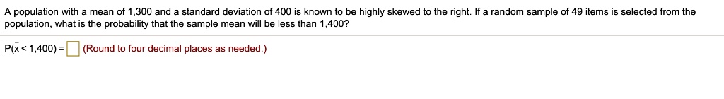 A population with a mean of 1,300 and a standard deviation of 400 is known to be highly skewed to the right. If a random sample of 49 items is selected from the population, what is the probability that the sample mean will be less than 1,400?
P(?x < 1,400) = (Round to four decimal places as needed.)