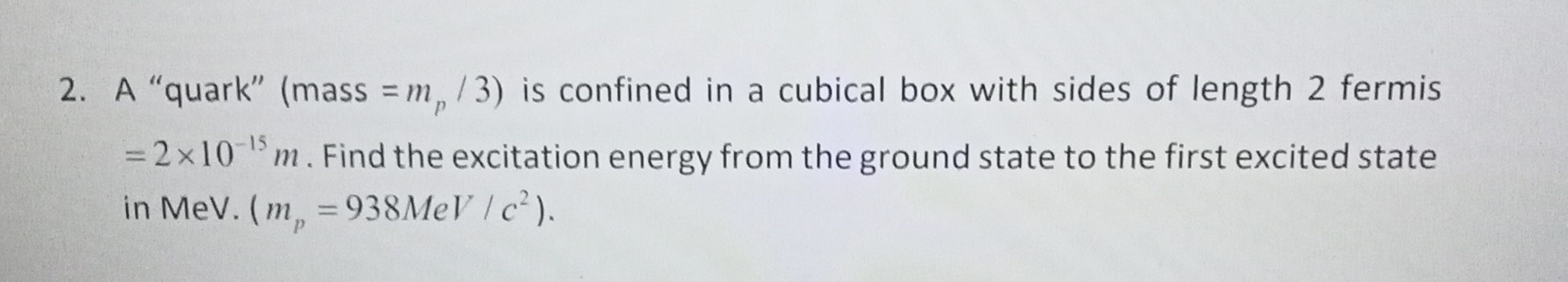 2. A "quark" (mass =mp / 3 ) is confined in a cubical box with sides of length 2 fermis =2 × 10^-15 m. Find the excitation energy from the ground state to the first excited state in MeV·(mp=938 MeV / c^2).