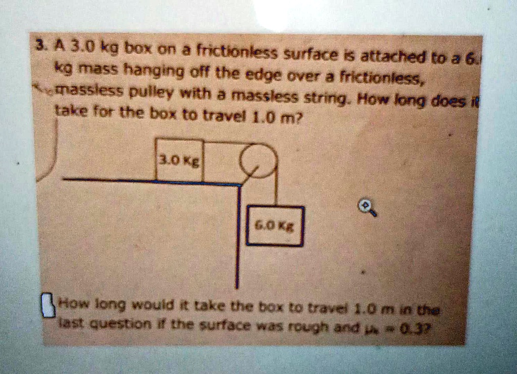 3. A 3.0 kg box on a frictionless surface is attached to a 6.
kg mass hanging off the edge over a frictionless,
massless pulley with a massless string. How long does it
take for the box to travel 1.0 m?
3.0 Kg
6.0 Kg
How long would it take the box to travel 1.0 m in the
last question if the surface was rough and μ = 0.3?