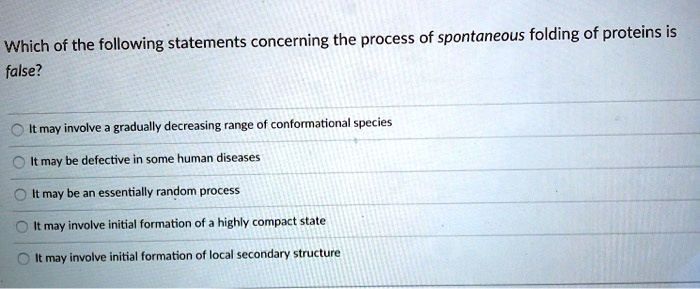 Which of the following statements concerning the process of spontaneous folding of proteins is false?
It may involve a gradually decreasing range of conformational species
It may be defective in some human diseases
It may be an essentially random process
It may involve initial formation of a highly compact state
It may involve initial formation of local secondary structure