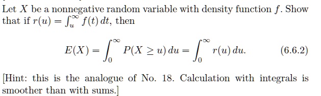 Let X be a nonnegative random variable with density function f. Show that if r(u) = ?u^? f(t) dt, then
E(X) = ?0^? P(X ? u) du = ?0^? r(u) du.
[Hint: this is the analogue of No. 18. Calculation with integrals is smoother than with sums.]
