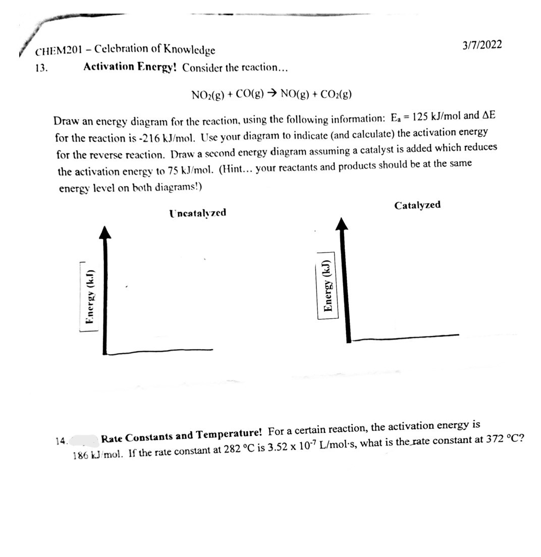 CHEM201 - Celebration of Knowledge
3 / 7 / 2022
13. Activation Energy! Consider the reaction...

    NO2( g)+CO(g) →NO(g)+CO2( g)

Draw an energy diagram for the reaction, using the following information: Ea=125  kJ / mol and Δ E for the reaction is -216  kJ / mol. Use your diagram to indicate (and calculate) the activation energy for the reverse reaction. Draw a second energy diagram assuming a catalyst is added which reduces the activation energy to 75  kJ / mol. (Hint... your reactants and products should be at the same energy level on both diagrams!)
Catalyzed
14. Rate Constants and Temperature! For a certain reaction, the activation energy is 186  kJ / mol. If the rate constant at 282^∘C is 3.52 × 10^-7 L / mol·s, what is the rate constant at 372^∘C ?