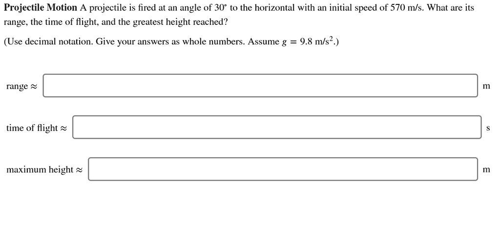 Projectile Motion A projectile is fired at an angle of 30° to the horizontal with an initial speed of 570 m/s. What are its range, the time of flight, and the greatest height reached?

(Use decimal notation. Give your answers as whole numbers. Assume g = 9.8 m/s².)

range ? m
time of flight ? s
maximum height ? m