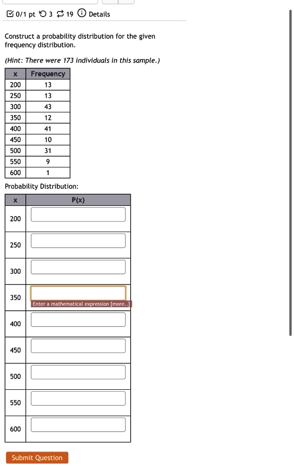 0/1 pt 3 19 Details
Construct a probability distribution for the given
frequency distribution.
(Hint: There were 173 individuals in this sample.)
X Frequency
200 13
250 13
300 43
350 12
400 41
450 10
500 31
550 9
600 1
Probability Distribution:
X P(x)
200 
250 
300 
350 
Enter a mathematical expression [more...]
400 
450 
500 
550 
600 
Submit Question