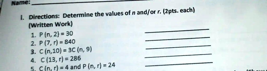 Name:
1. Directions: Determine the values of n and/or r. (2pts. each)
(Written Work)
1. P(n, 2) = 30
2. P(7, r) = 840
3. C(n, 10) = 3C(n, 9)
4. C(13, r) = 286
5. C(n, r) = 4 and P(n, r) = 24