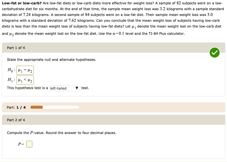 Low-fat or low-carb? Are low-fat diets or low-carb diets more effective for weight loss? A sample of 82 subjects went on a low-carbohydrate diet for six months. At the end of that time, the sample mean weight loss was 3.2 kilograms with a sample standard deviation of 7.24 kilograms. A second sample of 84 subjects went on a low-fat diet. Their sample mean weight loss was 5.0 kilograms with a standard deviation of 7.62 kilograms. Can you conclude that the mean weight loss of subjects having low-carb diets is less than the mean weight loss of subjects having low-fat diets? Let ?1 denote the mean weight lost on the low-carb diet and ?2 denote the mean weight lost on the low-fat diet. Use the ?=0.1 level and the TI-84 Plus calculator.

State the appropriate null and alternate hypotheses.
H0 : ?1 = ?2
H1 : ?1 < ?2
This hypothesis test is a left-tailed test.

Compute the P-value. Round the answer to four decimal places. P =