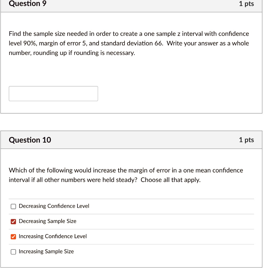 SOLVED: Question 9 1 pts Find the sample size needed in order to create a  one sample z interval with confidence level 90%, margin of error 5,and standard  deviation 66 Write your