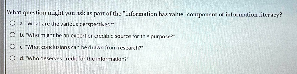 What question might you ask as part of the "information has value" component of information literacy?
a. "What are the various perspectives?"
b. "Who might be an expert or credible source for this purpose?"
c. "What conclusions can be drawn from research?"
d. "Who deserves credit for the information?"