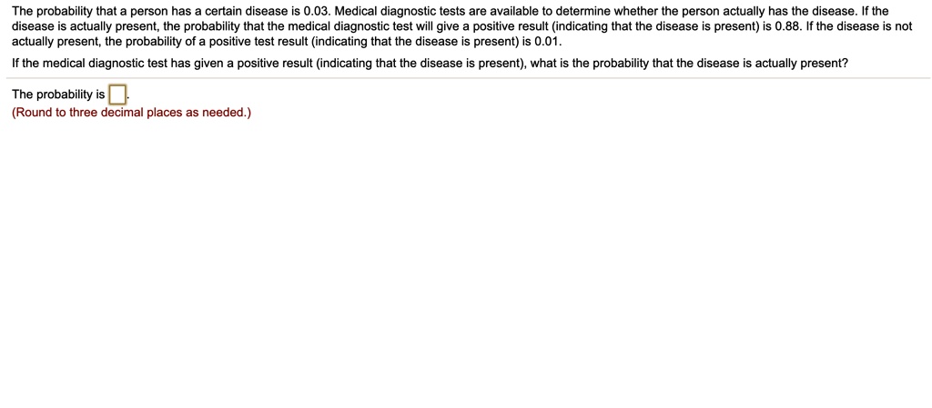 The probability that a person has a certain disease is 0.03. Medical diagnostic tests are available to determine whether the person actually has the disease. If the disease is actually present, the probability that the medical diagnostic test will give a positive result (indicating that the disease is present) is 0.88. If the disease is not actually present, the probability of a positive test result (indicating that the disease is present) is 0.01. If the medical diagnostic test has given a positive result (indicating that the disease is present), what is the probability that the disease is actually present? The probability is  (Round to three decimal places as needed.)