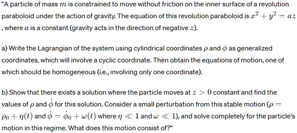 A particle of mass m is constrained to move without friction on the inner surface of a revolution paraboloid under the action of gravity. The equation of this revolution paraboloid is x^2 + y^2 = az, where a is a constant (gravity acts in the direction of negative z).
a) Write the Lagrangian of the system using cylindrical coordinates ρ and ϕ as generalized coordinates, which will involve a cyclic coordinate. Then obtain the equations of motion, one of which should be homogeneous (i.e., involving only one coordinate).
b) Show that there exists a solution where the particle moves at z > 0 constant and find the values of ρ and ϕ for this solution. Consider a small perturbation from this stable motion (ρ = ρ0 + η(t) and ϕ = ϕ0 + ω(t) where η << 1 and ω << 1), and solve completely for the particle's motion in this regime. What does this motion consist of?
