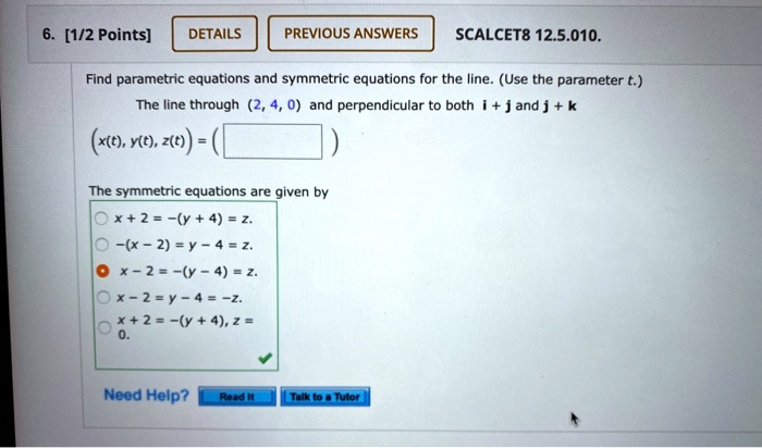 6. [1/2 Points] DETAILS PREVIOUS ANSWERS SCALCET8 12.5.010. Find parametric equations and symmetric equations for the line. (Use the parameter t.) The line through (2, 4, 0) and perpendicular to both i + j and j + k (x(t), y(t), z(t)) = ( ) The symmetric equations are given by x + 2 = -(y + 4) = z. -(x - 2) = y - 4 = z. x - 2 = -(y - 4) = z. x - 2 = y - 4 = -z. x + 2 = -(y + 4), z = 0. Need Help? Read It Talk to a Tutor