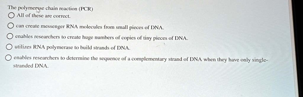 The polymerase chain reaction (PCR)
All of these are correct.
can create messenger RNA molecules from small pieces of DNA.
enables researchers to create huge numbers of copies of tiny pieces of DNA.
utilizes RNA polymerase to build strands of DNA.
enables researchers to determine the sequence of a complementary strand of DNA when they have only single-
stranded DNA.