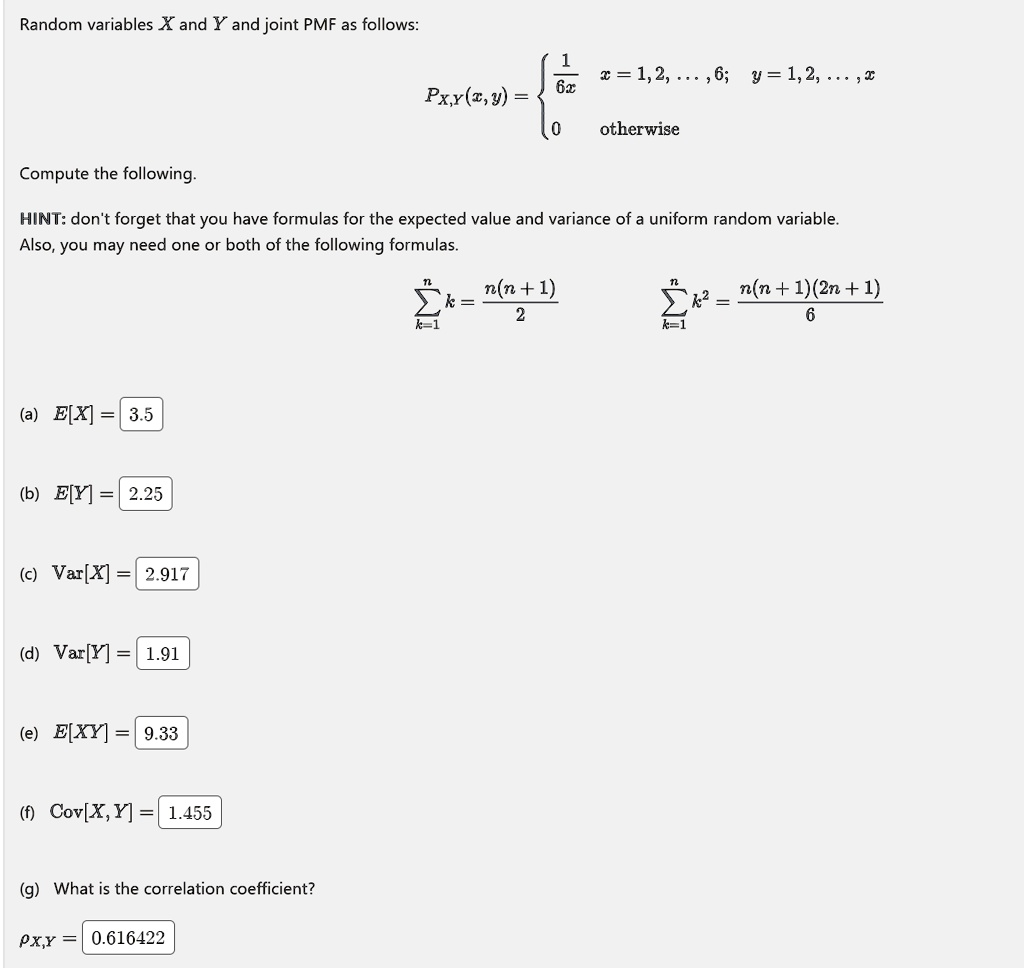 Random variables X and Y and joint PMF as follows:
PX,Y(x, y) = (1)/(6x)    x = 1, 2, …, 6;    y = 1, 2, …, x 
 0    otherwise
Compute the following.
HINT: don't forget that you have formulas for the expected value and variance of a uniform random variable.
Also, you may need one or both of the following formulas.
∑k=1^n k = (n(n+1))/(2)
∑k=1^n k^2 = (n(n+1)(2n+1))/(6)
(a) E[X] = 3.5
(b) E[Y] = 2.25
(c) Var[X] = 2.917
(d) Var[Y] = 1.91
(e) E[XY] = 9.33
(f) Cov[X, Y] = 1.455
(g) What is the correlation coefficient?
ρXY = 0.616422