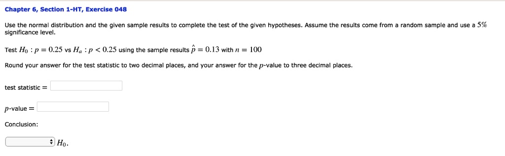 Use the normal distribution and the given sample results to complete the test of the given hypotheses. Assume the results come from a random sample and use a 5%
significance level.
Test H0: p = 0.25 vs Ha: p < 0.25 using the sample results hatp = 0.13 with n = 100
Round your answer for the test statistic to two decimal places, and your answer for the p-value to three decimal places.
test statistic = 
p-value = 
Conclusion:
H0.
