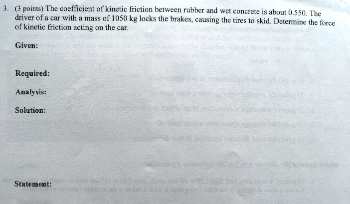 3. (3 points) The coefficient of kinetic friction between rubber and wet concrete is about 0.550. The driver of a car with a mass of 1050 kg locks the brakes, causing the tires to skid. Determine the force of kinetic friction acting on the car.
Given:
Required:
Analysis:
Solution:
Statement: