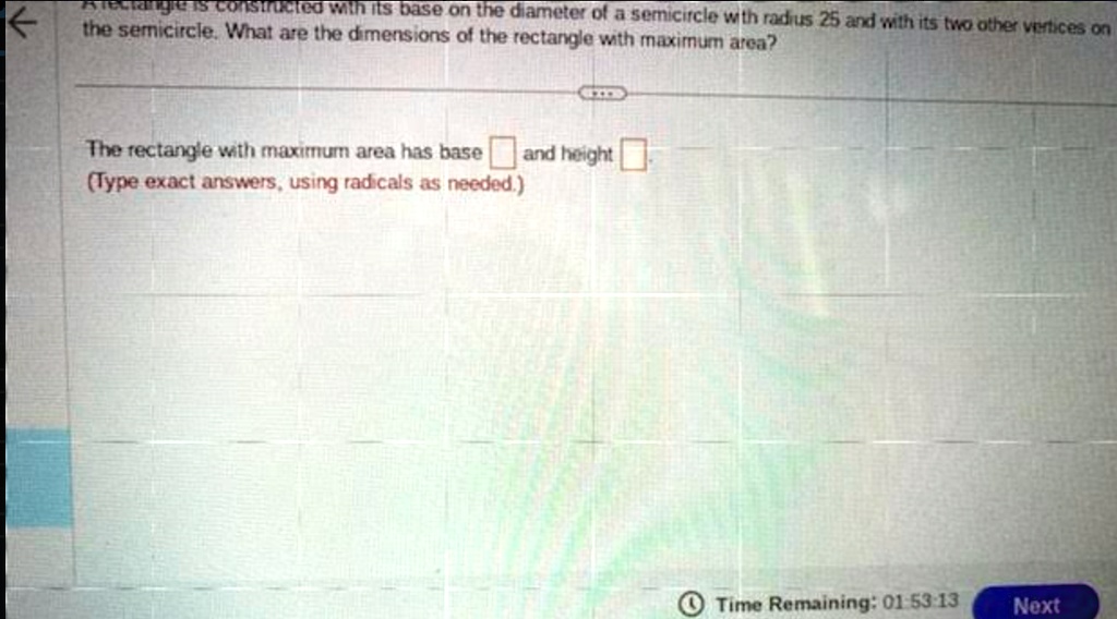 Arectangle is constructed with its base on the diameter of a semicircle with radius 25 and with its two other vertices on the semicircle. What are the dimensions of the rectangle with maximum area?
The rectangle with maximum area has base  and height 
(Type exact answers, using radicals as needed.)