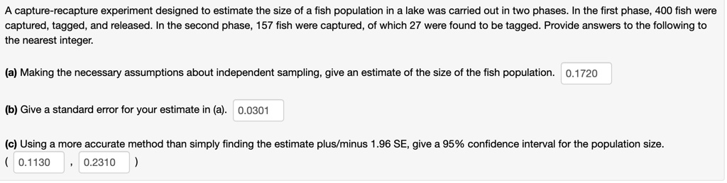A capture-recapture experiment designed to estimate the size of a fish population in a lake was carried out in two phases. In the first phase, 400 fish were captured, tagged, and released. In the second phase, 157 fish were captured, of which 27 were found to be tagged. Provide answers to the following to the nearest integer.

(a) Making the necessary assumptions about independent sampling, give an estimate of the size of the fish population. 0.1720

(b) Give a standard error for your estimate in (a). 0.0301

(c) Using a more accurate method than simply finding the estimate plus/minus 1.96 SE, give a 95% confidence interval for the population size.
( 0.1130 , 0.2310 )