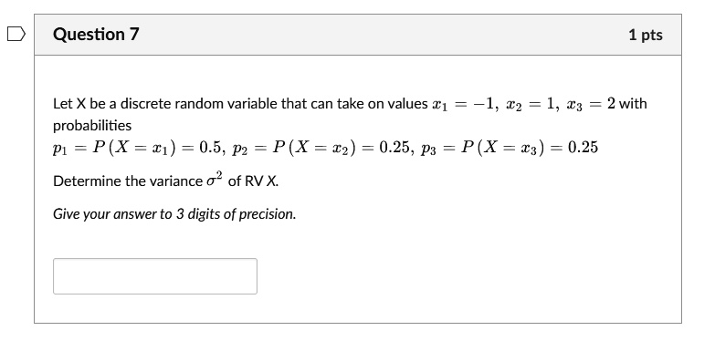 Question 7
1 pts
Let X be a discrete random variable that can take on values x1 = -1, x2 = 1, x3 = 2 with
probabilities
p1 = P(X = x1) = 0.5, p2 = P(X = x2) = 0.25, p3 = P(X = x3) = 0.25
Determine the variance σ^2 of RV X.
Give your answer to 3 digits of precision.