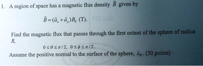 A region of space has a magnetic flux density (vecB) given by

(vecB = (hatax + hatay)B0) (T).

Find the magnetic flux that passes through the first octant of the sphere of radius
R,
(0 le 	heta le pi/2, 0 le phi le pi/2).
Assume the positive normal to the surface of the sphere, (hataR).