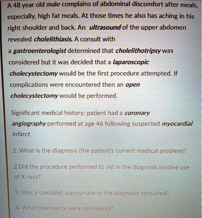 A 48 year old male complains of abdominal discomfort after meals,
especially, high fat meals. At those times he also has aching in his
right shoulder and back. An ultrasound of the upper abdomen
revealed cholelithiasis. A consult with
a gastroenterologist determined that cholelithotripsy was
considered but it was decided that a laparoscopic
cholecystectomy would be the first procedure attempted. If
complications were encountered then an open
cholecystectomy would be performed.
Significant medical history: patient had a coronary
angiography performed at age 46 following suspected myocardial
infarct.
1. What is the diagnosis (the patient's current medical problem)?
2.Did the procedure performed to aid in the diagnosis involve use
of X-rays?
3. Was a specialist appropriate to the diagnosis consulted?
4. What treatments were considered?