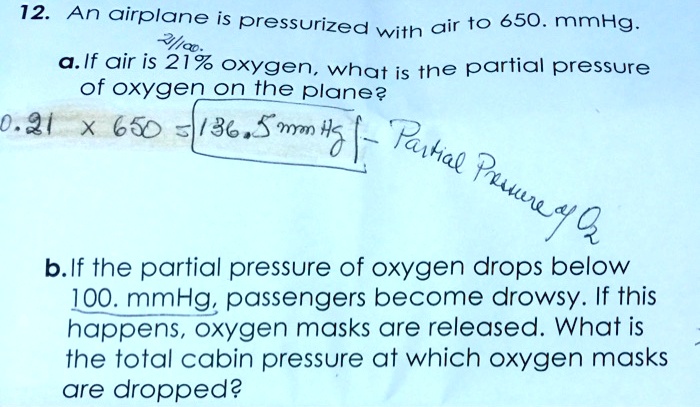 12. An airplane is pressurized with air to 650. mmHg.
a. If air is 21% oxygen, what is the partial pressure of oxygen on the plane?
0.21 x 650 = 136.5 mmHg - Partial Pressure of O2
b. If the partial pressure of oxygen drops below 100. mmHg, passengers become drowsy. If this happens, oxygen masks are released. What is the total cabin pressure at which oxygen masks are dropped?