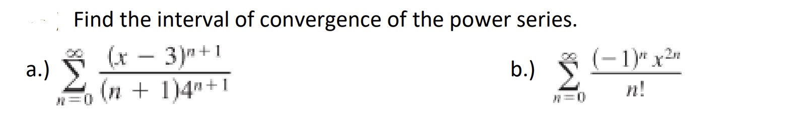 Find the interval of convergence of the power series.
a.) ( sumn=0^infty frac(x-3)^n+1(n+1) 4^n+1 )
b.) ( sumn=0^infty frac(-1)^n x^2 nn ! )