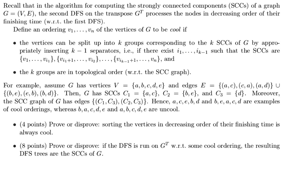 Recall that in the algorithm for computing the strongly connected components (SCCs) of a graph G = (V, E), the second DFS on the transpose G^T processes the nodes in decreasing order of their finishing time (w.r.t. the first DFS).
Define an ordering v1, . . . , vn of the vertices of G to be cool if
• the vertices can be split up into k groups corresponding to the k SCCs of G by appropriately inserting k - 1 separators, i.e., if there exist i1, . . . , ik-1 such that the SCCs are v1, . . . , vi1, vi1+1, . . . , vi2, . . . , vik-1+1, . . . , vn, and
• the k groups are in topological order (w.r.t. the SCC graph).
For example, assume G has vertices V = a, b, c, d, e and edges E = (a, c), (c, a), (a, d) ? (b, e), (e, b), (b, d). Then, G has SCCs C1 = a, c, C2 = b, e, and C3 = d. Moreover, the SCC graph of G has edges (C1, C3), (C2, C3). Hence, a, c, e, b, d and b, e, a, c, d are examples of cool orderings, whereas b, a, c, d, e and a, b, c, d, e are uncool.
• (4 points) Prove or disprove: sorting the vertices in decreasing order of their finishing time is always cool.
• (8 points) Prove or disprove: if the DFS is run on G^T w.r.t. some cool ordering, the resulting DFS trees are the SCCs of G.