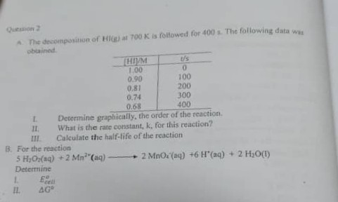 Quesnon 2 oblainat.

HIDM     U/s 

1.00     0 

0.90     100 

0.81     200 

0.74     300 

0.68     400 


1. Determine graplically, the order of the reaction.
11. What is the rate constant, k, for this reaction?
III. Culculate the half-life of the reaction
B. For the reaction

    For the reaction 
        
        5 H2O2(aq)+2 Mn^2+(aq) ⟶ 2 MnO4(aq)+6 H^+(aq)+2 H2O(I)


Determine
1. E Eeil
II. Δ G^6