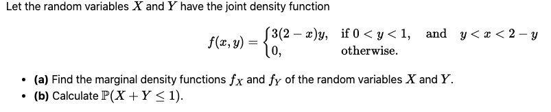 Let the random variables X and Y have the joint density function f(x,y) = 3(2 - x)y, if 0 < y < 1, and y < x < 2 - y; 0, otherwise. (a) Find the marginal density functions fX and fY of the random variables X and Y. (b) Calculate P(X + Y <= 1).