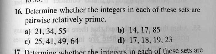 16. Determine whether the integers in each of these sets are pairwise relatively prime. a) 21, 34, 55 b) 14, 17, 85 c) 25, 41, 49, 64 d) 17, 18, 19, 23