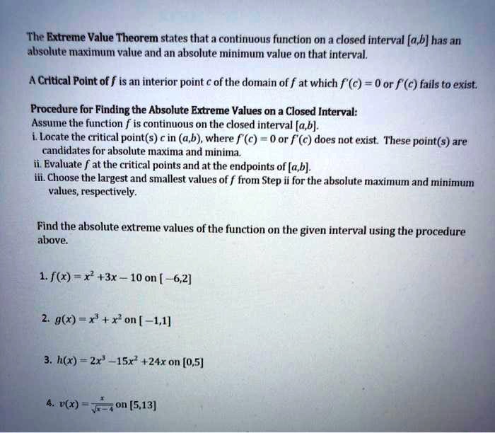 The Extreme Value Theorem states that a continuous function on a closed interval [a,b] has an absolute maximum value and an absolute minimum value on that interval.

A Critical Point of f is an interior point c of the domain of f at which f'(c) = 0 or f'(c) fails to exist.

Procedure for Finding the Absolute Extreme Values on a Closed Interval:
Assume the function f is continuous on the closed interval [a,b].
i. Locate the critical point(s) c in (a,b), where f'(c) = 0 or f'(c) does not exist. These point(s) are candidates for absolute maxima and minima.
ii. Evaluate f at the critical points and at the endpoints of [a,b].
iii. Choose the largest and smallest values of f from Step ii for the absolute maximum and minimum values, respectively.

Find the absolute extreme values of the function on the given interval using the procedure above.

1. f(x) = x^2 + 3x - 10 on [-6,2]
2. g(x) = x^3 + x^2 on [-1,1]
3. h(x) = 2x^3 - 15x^2 + 24x on [0,5]
4. v(x) = x / sqrt(x-4) on [5,13]